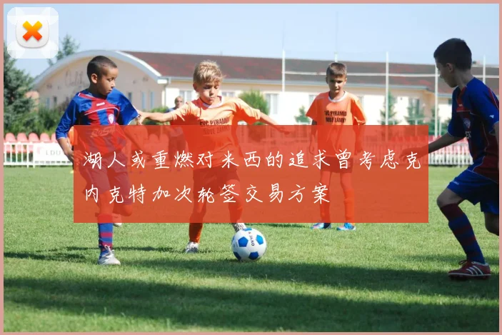 湖人或重燃对米西的追求曾考虑克内克特加次轮签交易方案
