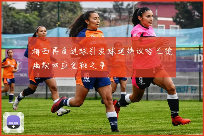 梅西再度进球引发球迷热议哈兰德幽默回应金靴之争