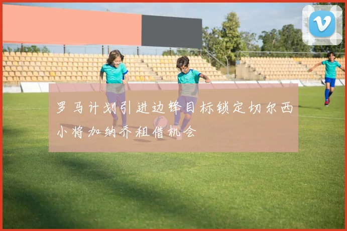 罗马计划引进边锋目标锁定切尔西小将加纳乔租借机会