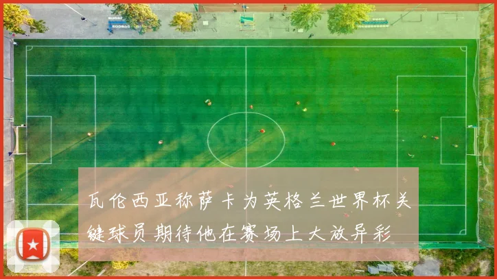 瓦伦西亚称萨卡为英格兰世界杯关键球员期待他在赛场上大放异彩