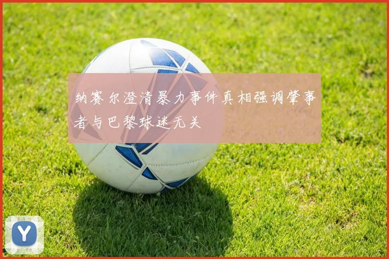 纳赛尔澄清暴力事件真相强调肇事者与巴黎球迷无关