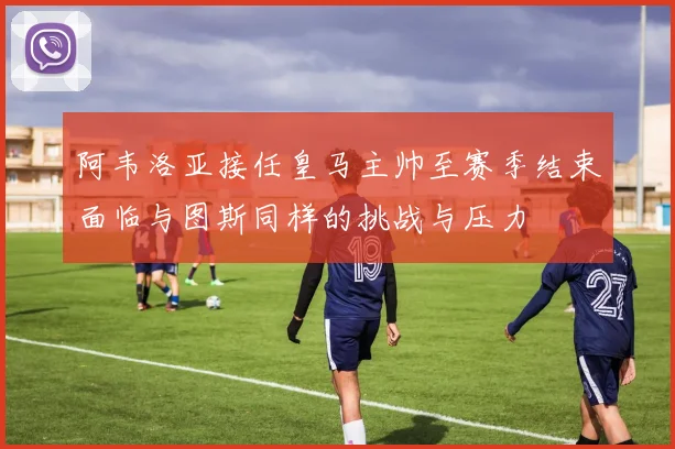 阿韦洛亚接任皇马主帅至赛季结束面临与图斯同样的挑战与压力