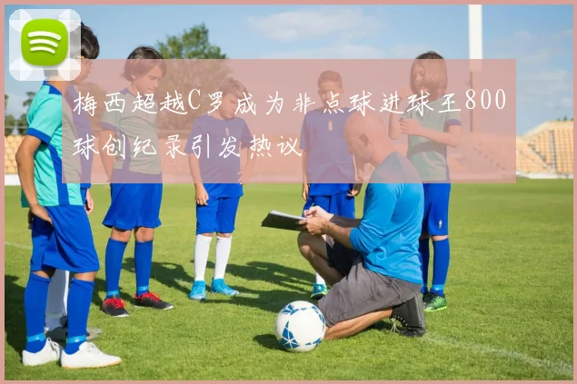梅西超越C罗成为非点球进球王800球创纪录引发热议