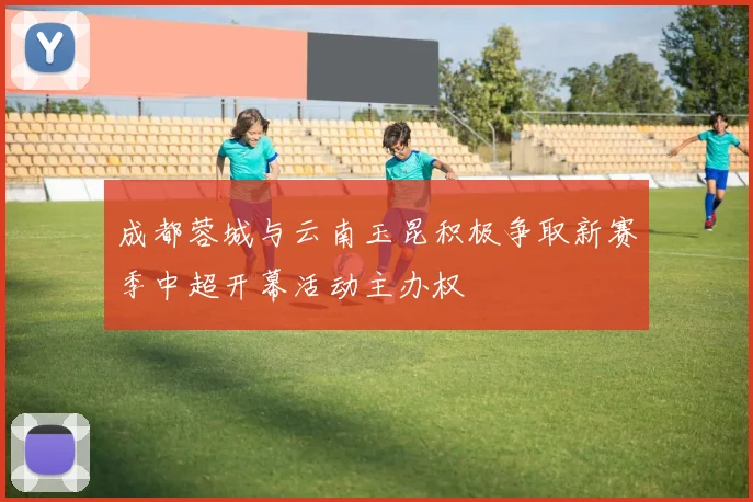 成都蓉城与云南玉昆积极争取新赛季中超开幕活动主办权
