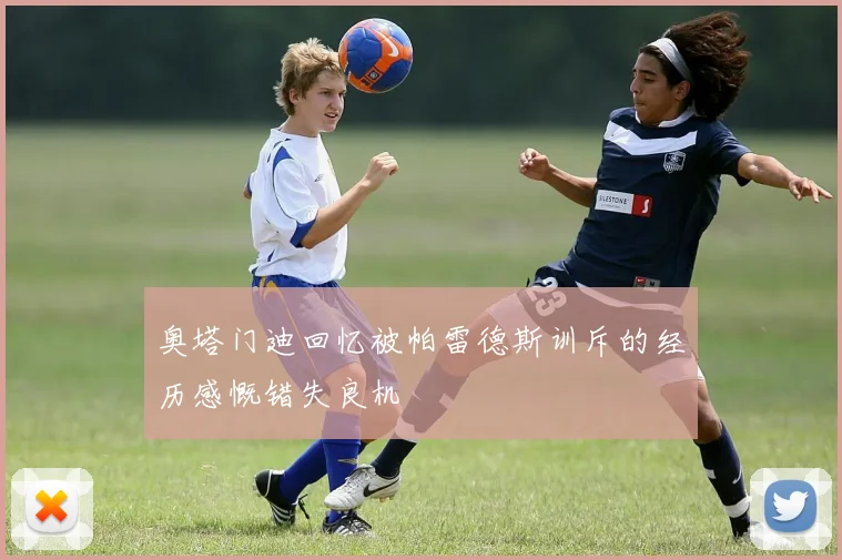 奥塔门迪回忆被帕雷德斯训斥的经历感慨错失良机