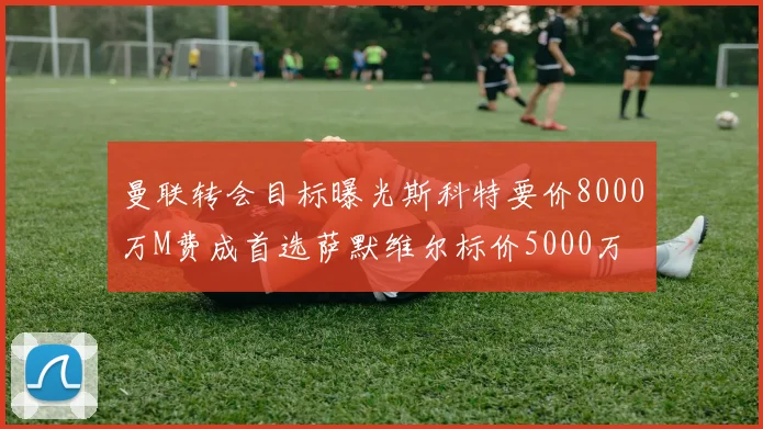 曼联转会目标曝光斯科特要价8000万M费成首选萨默维尔标价5000万