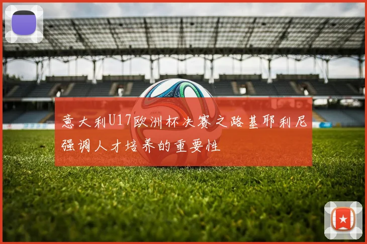 意大利U17欧洲杯决赛之路基耶利尼强调人才培养的重要性