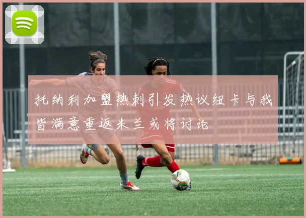托纳利加盟热刺引发热议纽卡与我皆满意重返米兰或将讨论