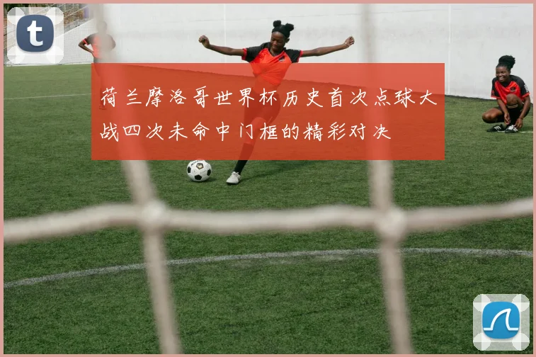 荷兰摩洛哥世界杯历史首次点球大战四次未命中门框的精彩对决