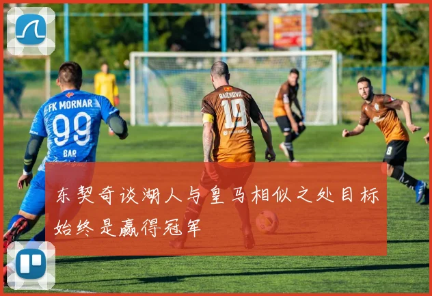 东契奇谈湖人与皇马相似之处目标始终是赢得冠军