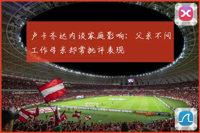 卢卡齐达内谈家庭影响：父亲不问工作母亲却常批评表现