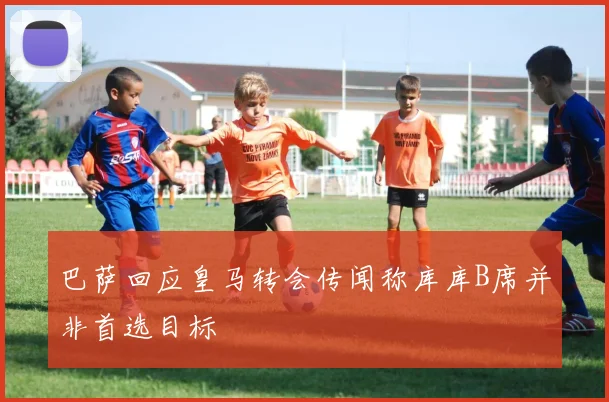 巴萨回应皇马转会传闻称库库B席并非首选目标