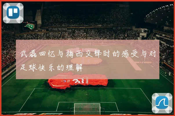 武磊回忆与梅西交锋时的感受与对足球快乐的理解