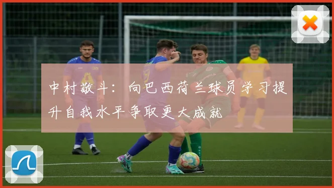 中村敬斗：向巴西荷兰球员学习提升自我水平争取更大成就