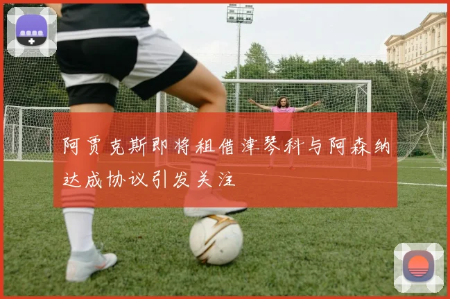 阿贾克斯即将租借津琴科与阿森纳达成协议引发关注
